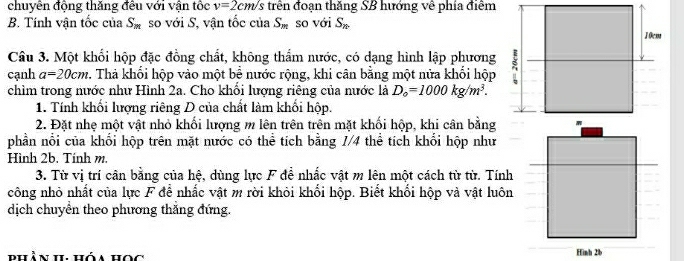 chuyên động thăng đều với vận tốc v=2cm/s trên đoạn thăng SB hướng về phía điểm 
B. Tính vận tốc của S_m so với S, vận tốc của S_m so với S_n
Câu 3. Một khổi hộp đặc đồng chất, không thẩm nước, có dạng hình lập phương 
cạnh a=20cm. Thả khối hộp vào một bề nước rộng, khi cân bằng một nửa khối hộp 
chìm trong nước như Hình 2a. Cho khối lượng riêng của nước là D_o=1000kg/m^3. 
1. Tính khối lượng riêng D của chất làm khối hộp. 
2. Đặt nhẹ một vật nhỏ khối lượng m lên trên trên mặt khối hộp, khi cân bằng 
phần nổi của khối hộp trên mặt nước có thể tích bằng 1/4 thể tích khối hộp như 
Hình 2b. Tính m. 
3. Từ vị trí cân bằng của hệ, dùng lực F đề nhắc vật m lên một cách từ từ. Tính 
công nhỏ nhất của lực F để nhắc vật m rời khỏi khối hộp. Biết khối hộp và vật luôn 
dịch chuyển theo phương thắng đứng 
phần h, hóa học