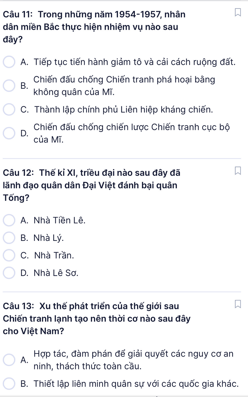 Trong những năm 1954-1957, nhân
dân miền Bắc thực hiện nhiệm vụ nào sau
đây?
A. Tiếp tục tiến hành giảm tô và cải cách ruộng đất.
Chiến đấu chống Chiến tranh phá hoại bằng
B.
không quân của Mĩ.
C. Thành lập chính phủ Liên hiệp kháng chiến.
Chiến đấu chống chiến lược Chiến tranh cục bộ
D.
của Mĩ.
Câu 12: Thế kỉ XI, triều đại nào sau đây đã
lãnh đạo quân dân Đại Việt đánh bại quân
Tống?
A. Nhà Tiền Lê.
B. Nhà Lý.
C. Nhà Trần.
D. Nhà Lê Sơ.
Câu 13: Xu thế phát triển của thế giới sau
Chiến tranh lạnh tạo nên thời cơ nào sau đây
cho Việt Nam?
Hợp tác, đàm phán để giải quyết các nguy cơ an
A.
ninh, thách thức toàn cầu.
B. Thiết lập liên minh quân sự với các quốc gia khác.