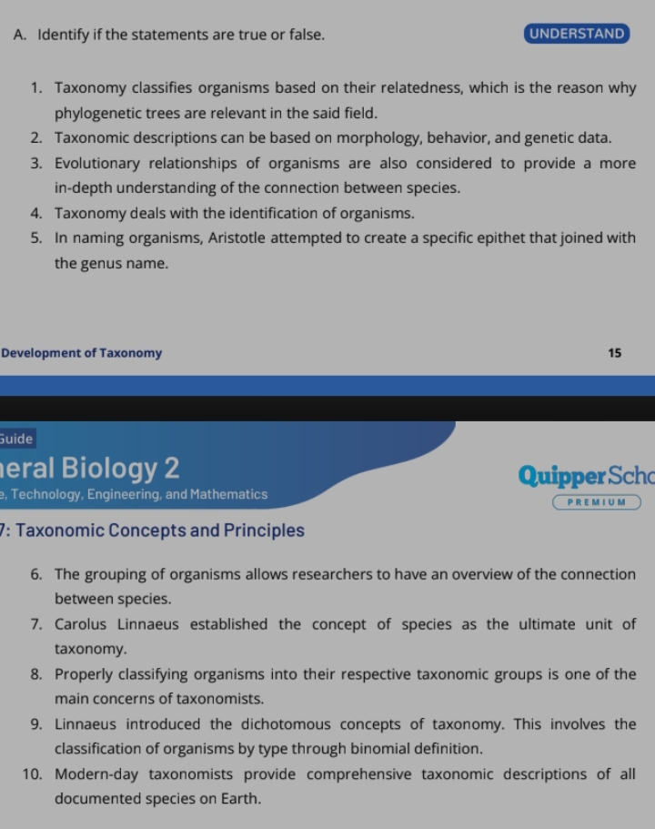 Identify if the statements are true or false. UNDERSTAND 
1. Taxonomy classifies organisms based on their relatedness, which is the reason why 
phylogenetic trees are relevant in the said field. 
2. Taxonomic descriptions can be based on morphology, behavior, and genetic data. 
3. Evolutionary relationships of organisms are also considered to provide a more 
in-depth understanding of the connection between species. 
4. Taxonomy deals with the identification of organisms. 
5. In naming organisms, Aristotle attempted to create a specific epithet that joined with 
the genus name. 
Development of Taxonomy 
15 
Guide 
eral Biology 2 Quipper Sch 
, Technology, Engineering, and Mathematics 
P R E M I U M 
7: Taxonomic Concepts and Principles 
6. The grouping of organisms allows researchers to have an overview of the connection 
between species. 
7. Carolus Linnaeus established the concept of species as the ultimate unit of 
taxonomy. 
8. Properly classifying organisms into their respective taxonomic groups is one of the 
main concerns of taxonomists. 
9. Linnaeus introduced the dichotomous concepts of taxonomy. This involves the 
classification of organisms by type through binomial definition. 
10. Modern-day taxonomists provide comprehensive taxonomic descriptions of all 
documented species on Earth.