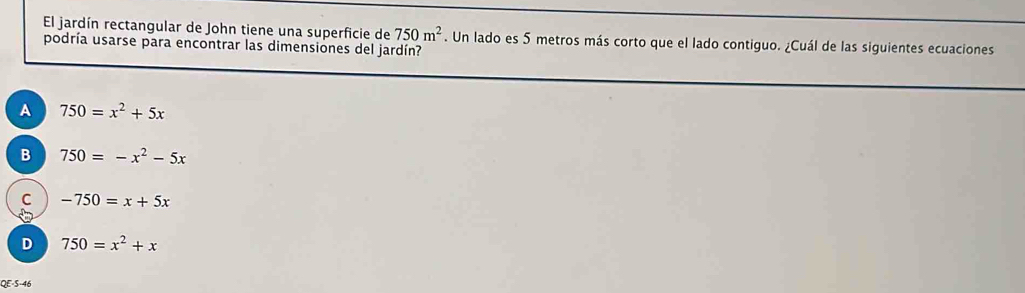 El jardín rectangular de John tiene una superficie de 750m^2. Un lado es 5 metros más corto que el lado contiguo. ¿Cuál de las siguientes ecuaciones
podría usarse para encontrar las dimensiones del jardín?
A 750=x^2+5x
B 750=-x^2-5x
C -750=x+5x
D 750=x^2+x
QE-S-46