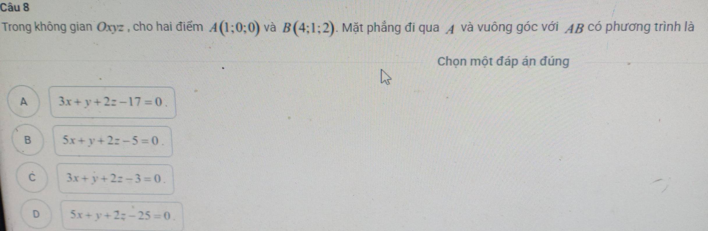 Trong không gian Oxyz , cho hai điểm A(1;0;0) và B(4;1;2). Mặt phẳng đi qua 4 và vuông góc với AB có phương trình là
Chọn một đáp án đúng
A 3x+y+2z-17=0.
B 5x+y+2z-5=0.
C 3x+y+2z-3=0.
D 5x+y+2z-25=0