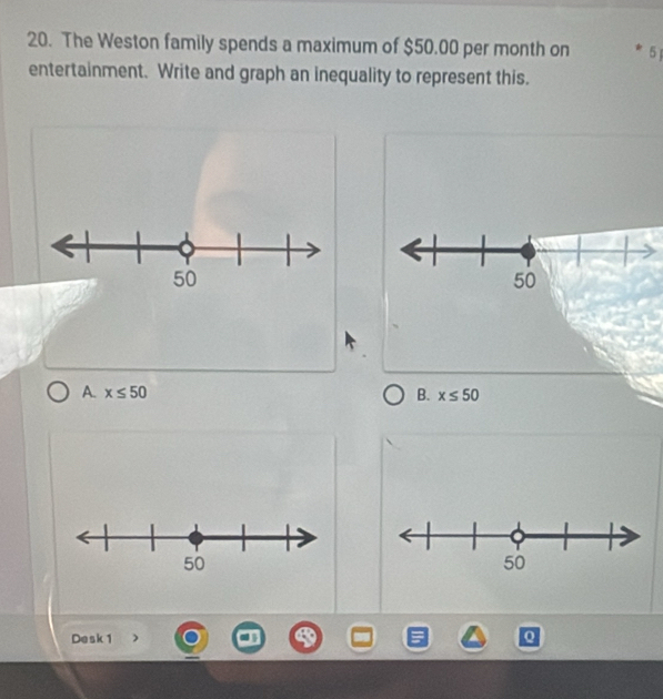 The Weston family spends a maximum of $50.00 per month on 5
entertainment. Write and graph an inequality to represent this.
A. x≤ 50 B. x≤ 50
Desk 1 Q