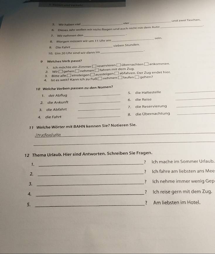 Helien snd Virrkehr 
5. Wir haben viel _, vier _und zwei Taschen. 
6. Dieses Jahr wollen wir nicht fliegen und auch nicht mit dem Auto _ 
7. Wir nehmen den_ 
. 
8. Morgen müssen wir um 11 Uhr am_ sein. 
9. Die Fahrt _sieben Stunden. 
10. Um 20 Uhr sind wir dann im 
_ 
9 Welches Verb passt? 
1. Ich möchte ein Zimmer reservieren □ übernachten □ ankommen. 
2. Wir □ gehen □nehmen □ fahren mit dem Zug. 
3. Bitte alle □ einsteigen □ aussteigen □ abfahren. Der Zug endet hier. 
4. lst es weit? Kann ich zu Fuß □ nehmen □ laufen □ gehen? 
10 Welche Verben passen zu den Nomen? 
1. der Abflug _5. die Haltestelle 
_ 
_ 
2. die Ankunft _6. die Reise 
_ 
3. die Abfahrt _7. die Reservierung 
4. die Fahrt _8. die Übernachtung_ 
11 Welche Wörter mit BAHN kennen Sie? Notieren Sie. 
_ 
_ 
12 Thema Urlaub. Hier sind Antworten. Schreiben Sie Fragen. 
1._ 
? Ich mache im Sommer Urlaub. 
2._ 
? Ich fahre am liebsten ans Mee 
3._ 
? Ich nehme immer wenig Gep 
4._ 
? Ich reise gern mit dem Zug. 
5. _? Am liebsten im Hotel.