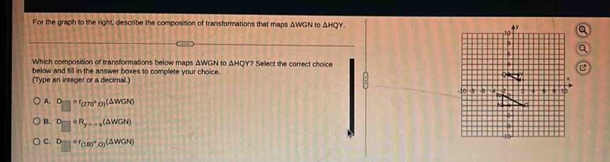 For the graph to the right, describe the composition of transformations that maps ΔWGN to △ HQY. 
Which composition of transformations below maps ΔWGN to △ HQY? * Select the correct choice 
below and fill in the answer boxes to complete your choice. 
(Type an integer or a decimal.)
A. D or_(270°,0)(△ WGN)
B. D circ R_y=-x(△ WGN)
C. D=□°FBO°,O)^(△ WGN)