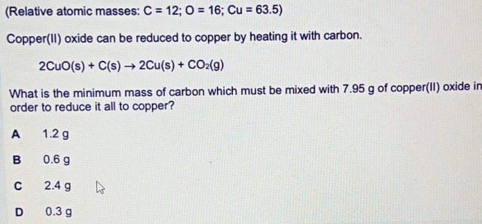 (Relative atomic masses: C=12; O=16; Cu=63.5)
Copper(II) oxide can be reduced to copper by heating it with carbon.
2CuO(s)+C(s)to 2Cu(s)+CO_2(g)
What is the minimum mass of carbon which must be mixed with 7.95 g of copper(II) oxide in
order to reduce it all to copper?
A 1.2 g
B 0.6 g
C 2.4 g
D 0.3 g