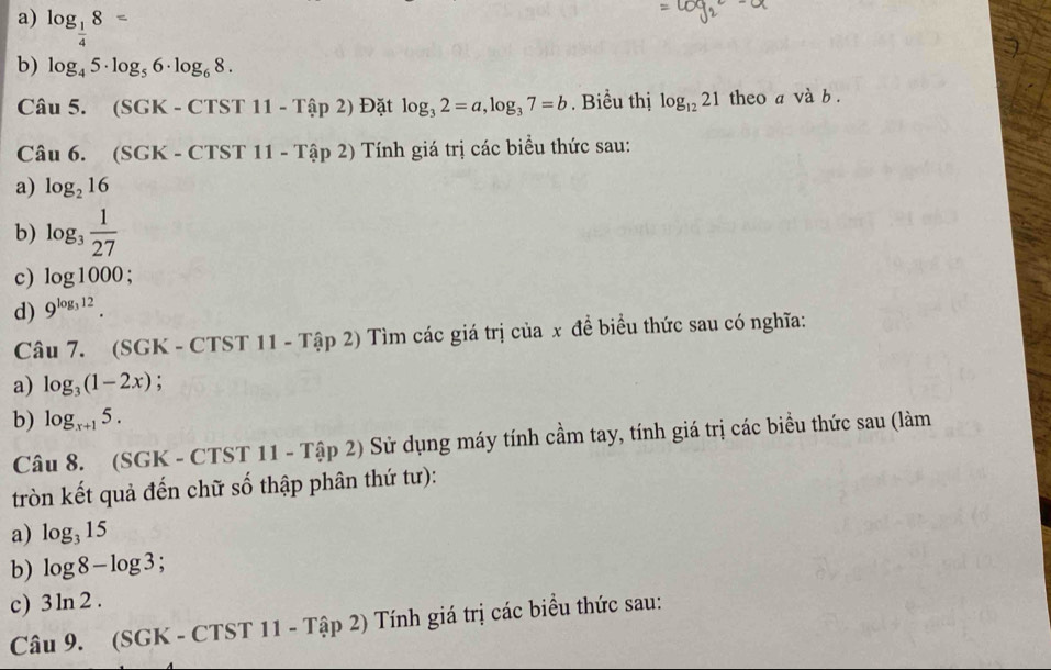 a) log _ 1/4 8=
b) log _45· log _56· log _68. 
Câu 5. (SGK - ( CTST11-Tap2) Đặt log _32=a, log _37=b. Biểu thị log _1221 theo a và b .
Câu 6. (SGK - CTST 11-Ta11-T Tính giá trị các biểu thức sau:
a) log _216
b) log _3 1/27 
c) log 1000;
d) 9^(log _3)12. 
Câu 7. (SGK - CTST 11 - Tập 2) Tìm các giá trị của x đề biểu thức sau có nghĩa:
a) log _3(1-2x);
b) log _x+15. 
Câu 8. (SGK - CTST 11-That ap2) Sử dụng máy tính cầm tay, tính giá trị các biểu thức sau (làm
tròn kết quả đến chữ số thập phân thứ tư):
a) log _315
b) log 8-log 3; 
c) 3ln 2. 
Câu 9. (SGK - CTST 11-That ap2) 2) Tính giá trị các biểu thức sau: