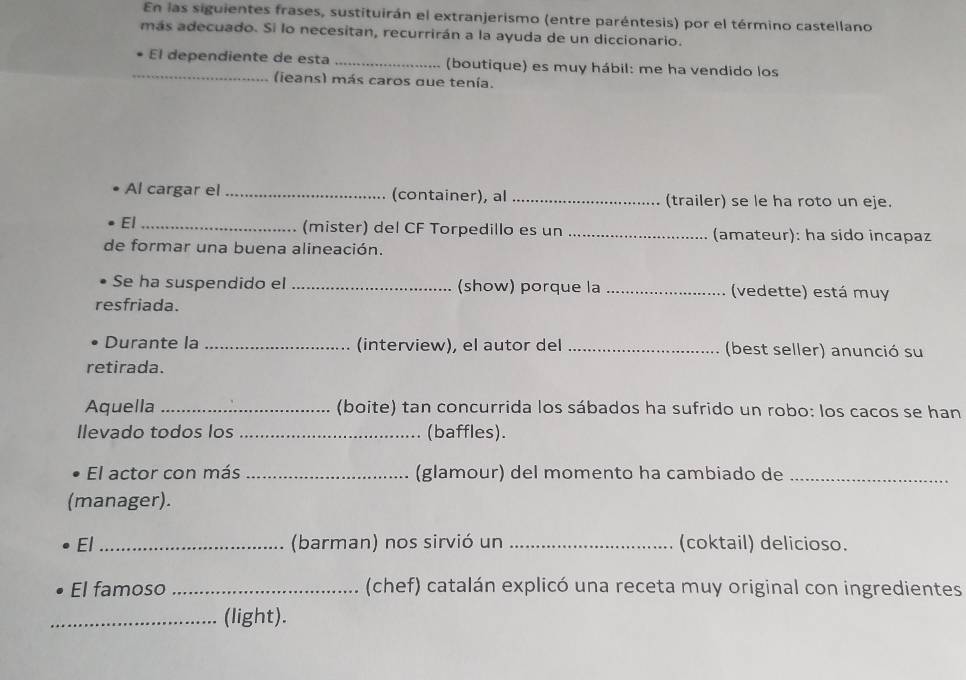 En las siguientes frases, sustituirán el extranjerismo (entre paréntesis) por el término castellano 
más adecuado. Si lo necesitan, recurrirán a la ayuda de un diccionario. 
_ 
El dependiente de esta _(boutique) es muy hábil: me ha vendido los 
(ieans) más caros que tenía. 
Al cargar el _(container), al _(trailer) se le ha roto un eje. 
El _(mister) del CF Torpedillo es un _(amateur): ha sido incapaz 
de formar una buena alineación. 
Se ha suspendido el _(show) porque la _(vedette) está muy 
resfriada. 
Durante la _(interview), el autor del_ (best seller) anunció su 
retirada. 
Aquella _(boite) tan concurrida los sábados ha sufrido un robo: los cacos se han 
llevado todos los _(baffles). 
El actor con más _(glamour) del momento ha cambiado de_ 
(manager). 
El _(barman) nos sirvió un _(coktail) delicioso. 
El famoso _(chef) catalán explicó una receta muy original con ingredientes 
_(light).