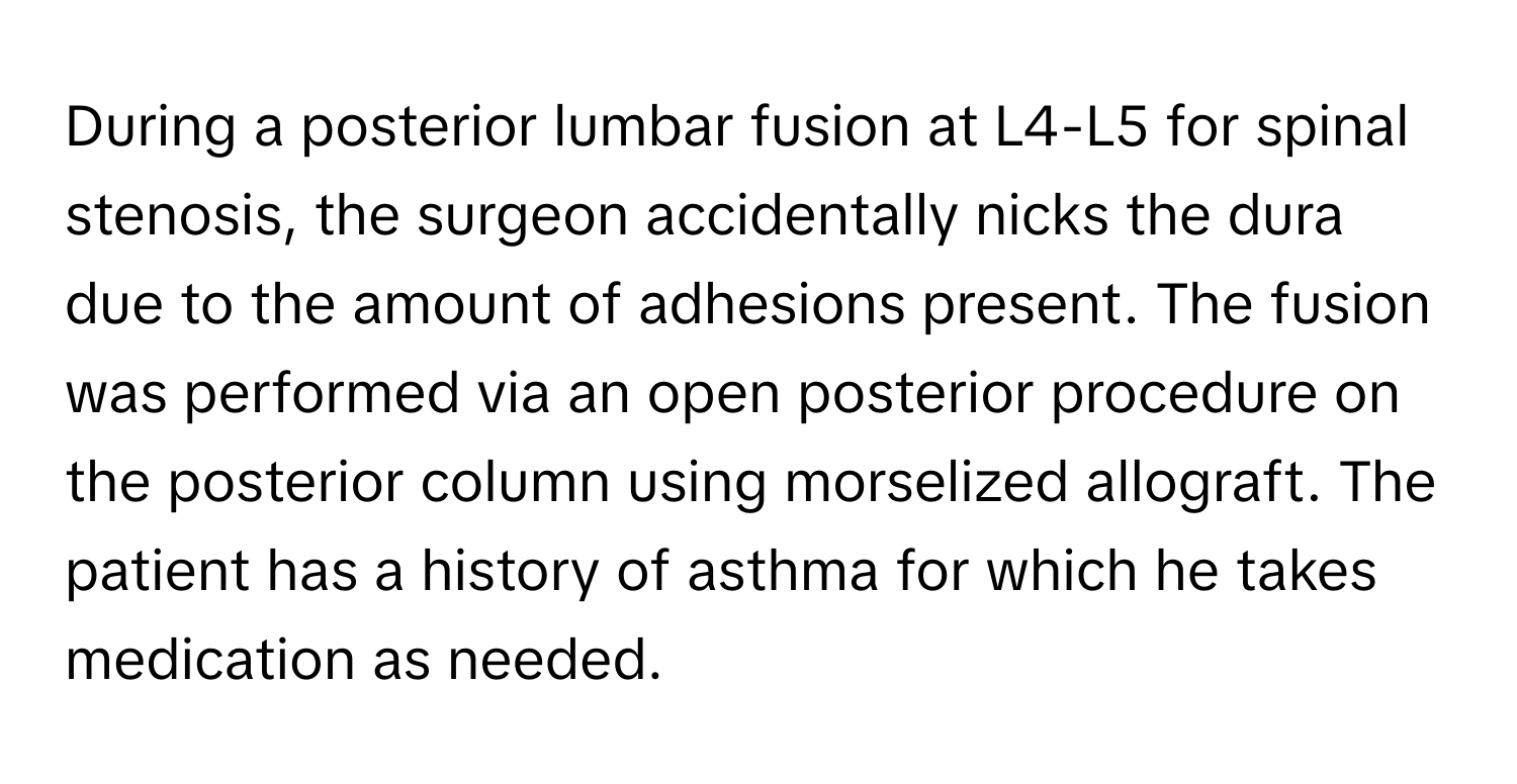 During a posterior lumbar fusion at L4-L5 for spinal stenosis, the surgeon accidentally nicks the dura due to the amount of adhesions present. The fusion was performed via an open posterior procedure on the posterior column using morselized allograft.  The patient has a history of asthma for which he takes medication as needed.