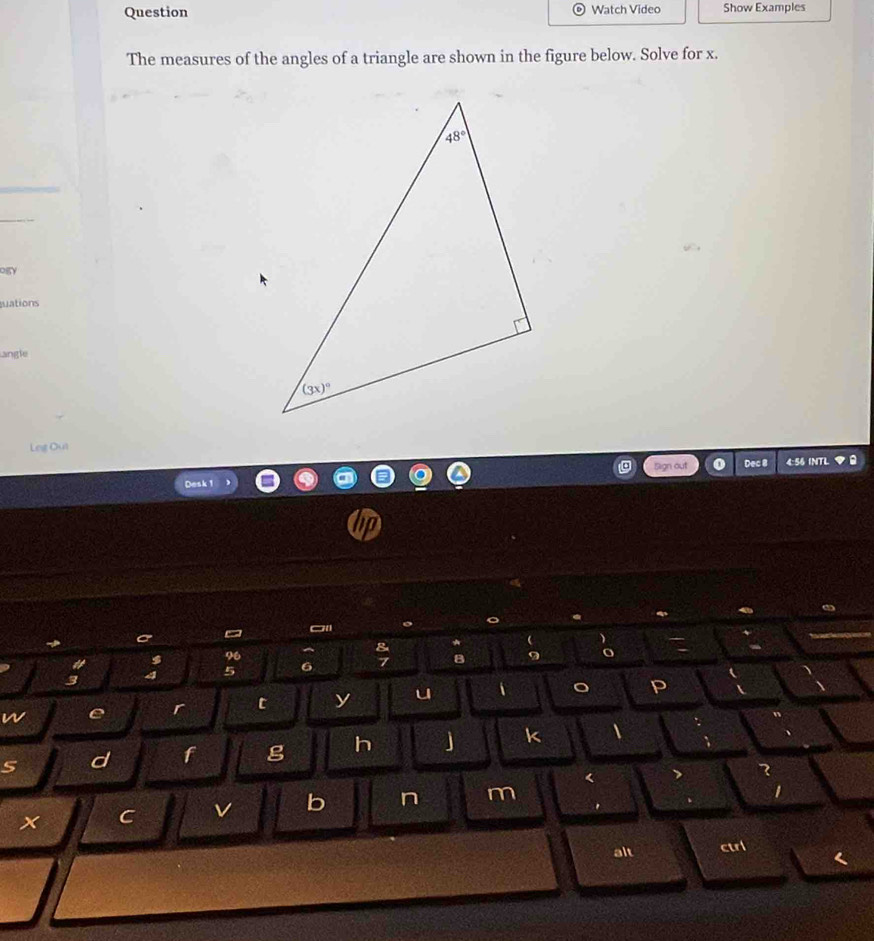 Question Watch Video Show Examples
The measures of the angles of a triangle are shown in the figure below. Solve for x.
_
_
OgY
uations
angle
Leg Out
Desk 1 Sign out Dec 8 4:56 INTL
I
96
5 6
W e r t y u
P
d f g h J k I
<
I
x C v b n m ^
alt ctrl