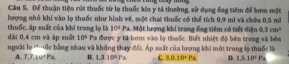 cung tay nông
Câu 5. Để thuận tiện rút thuốc từ lọ thuốc kín y tá thường, sử dụng ống tiêm để bơm một
lượng nhỏ khí vào lọ thuốc như hình vẽ, một chai thuốc có thể tích 0,9 ml và chứa 0,5 ml
thuốc, áp suất của khí trong lọ là 10^5Pa 1. Một lượng khí trong ống tiêm có tiết diện 0,3cm^2
dài 0,4 cm và áp suất 10^5 Pa được y tá bơm vào lọ thuốc. Biết nhiệt độ bên trong và bên
ngoài lọ *huốc bằng nhau và không thay đối. Áp suất của lượng khí mới trong lọ thuốc là
A. 7, 7.10^4Pa. B. 1, 3.10^5Pa. C. 3, 0.10^4Pa. D. 1,5.10^5Pa.