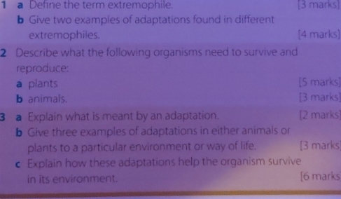 a Define the term extremophile. [3 marks] 
b Give two examples of adaptations found in different 
extremophiles. [4 marks] 
2 Describe what the following organisms need to survive and 
reproduce: 
a plants [5 marks] 
b animals. [3 marks] 
3 Explain what is meant by an adaptation. [2 marks] 
b Give three examples of adaptations in either animals or 
plants to a particular environment or way of life. [3 marks] 
c Explain how these adaptations help the organism survive 
in its environment. [6 marks