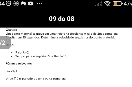 47 
09 do 08 
Questão1: 
Um ponto material se move em uma trajetória circular com raio de 2m e completa
5 voltas em 10 segundos. Determine a velocidade angular ω do ponto material. 
12 Dado: 
Raio R=2
Tempo para completar 5 voltas t=10
Fórmula relevante:
omega =2π /T
onde Té o período de uma volta completa.