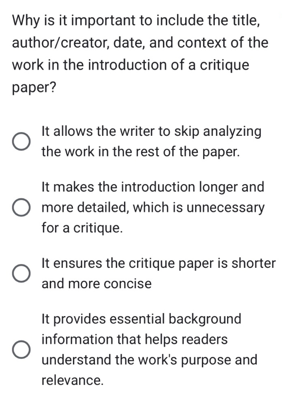 Why is it important to include the title,
author/creator, date, and context of the
work in the introduction of a critique
paper?
It allows the writer to skip analyzing
the work in the rest of the paper.
It makes the introduction longer and
more detailed, which is unnecessary
for a critique.
It ensures the critique paper is shorter
and more concise
It provides essential background
information that helps readers
understand the work's purpose and
relevance.