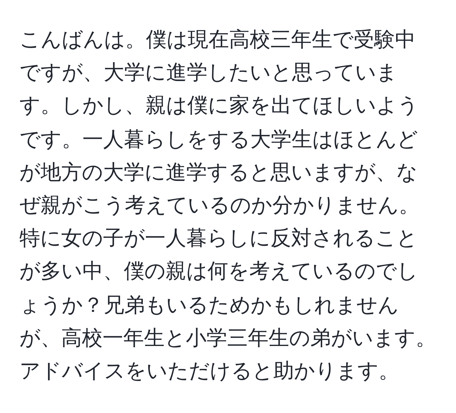 こんばんは。僕は現在高校三年生で受験中ですが、大学に進学したいと思っています。しかし、親は僕に家を出てほしいようです。一人暮らしをする大学生はほとんどが地方の大学に進学すると思いますが、なぜ親がこう考えているのか分かりません。特に女の子が一人暮らしに反対されることが多い中、僕の親は何を考えているのでしょうか？兄弟もいるためかもしれませんが、高校一年生と小学三年生の弟がいます。アドバイスをいただけると助かります。