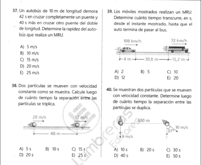 Un autobús de 10 m de longitud demora 39. Los móviles mostrados realizan un MRU.
42 s en cruzar completamente un puente y Determine cuánto tiempo transcurre, en s,
40 s más en cruzar otro puente del doble desde el instante mostrado, hasta que el
de longitud. Determine la rapidez del auto- auto termina de pasar al bus.
bús que realiza un MRU.
A) 5 m/s
B) . 10 m/s
C) 15 m/s
D) 20 m/s
E) 25 m/s A) 2 B) 5 C) 10
D) 12 E) 20
38. Dos partículas se mueven con velocidad
constante como se muestra. Calcule luego 40. Se muestran dos partículas que se mueven
de cuánto tiempo la separación entre las con velocidad constante. Determine luego
partículas se triplica.
de cuánto tiempo la separación entre las
partículas se duplica.
20 m/s 12 m/s
300 m
10 m/s
37°
40 m
8 m/s
A) 5 s B) 10 s C) 15 s A) 10 s B) 20 s C) 30 s
D) 20 s E) 25 s D) 40 s E) 50 s