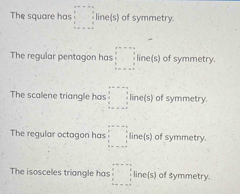 The square has □ line(s) of symmetry. 
The regular pentagon has □ line(s) of symmetry. 
The scalene triangle has □ line(s) of symmetry. 
The regular octagon has □ line(s) of symmetry. 
The isosceles triangle has □ line(s) of symmetry.