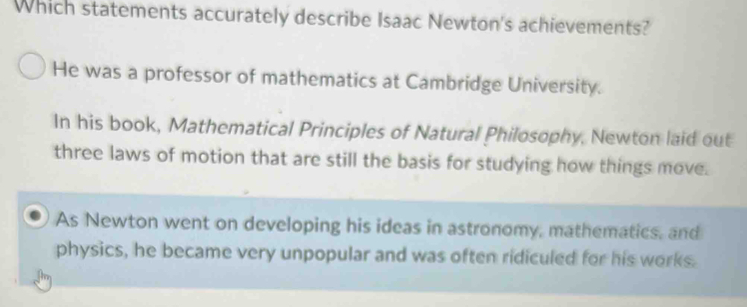 Which statements accurately describe Isaac Newton's achievements?
He was a professor of mathematics at Cambridge University.
In his book, Mathematical Principles of Natural Philosophy, Newton laid out
three laws of motion that are still the basis for studying how things move.
As Newton went on developing his ideas in astronomy, mathematics, and
physics, he became very unpopular and was often ridiculed for his works.