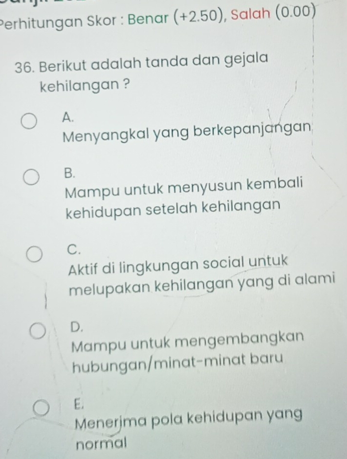 Perhitungan Skor : Benar (+2.50) , Salah (0.00)
36. Berikut adalah tanda dan gejala
kehilangan ?
A.
Menyangkal yang berkepanjangan
B.
Mampu untuk menyusun kembali
kehidupan setelah kehilangan
C.
Aktif di lingkungan social untuk
melupakan kehilangan yang di alami
D.
Mampu untuk mengembangkan
hubungan/minat-minat baru
E.
Menerjma pola kehidupan yang
normal