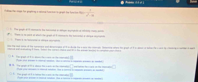 Points: 0.6 of 1 Save
Follow the steps for graphing a rational function to graph the function R(x)= 7/x^2-16 
B. The graph of R intersects the horizontal or oblique asymptote at infinitely many points
C. There is no point at which the graph of R intersects the horizontal or oblique asymptate
(). There is no horizontal or oblique asymptote.
Use the real zeros of the numerator and denominator of R to divide the x-axis into intervals. Determine where the graph of R is above or below the x-axis by choosing a number in each
interval and evaluating R there. Select the correct choice and fill in the answer box(es) to complete your choice.
A. The graph of R is above the x-axis on the interval(s)
(Type your answer in interval notation. Use a comma to separate answers as needed )
B. The graph off Rt is above the x-axis on the interval(s) □ and below the x-axis on the interval(s) □ 
(Type your anewers in interval notation. Uso a comma to separate answers as needed.)
C. The graph of R is below the x-axis on the interval(x)
(Type your answer in interval notation. Use a comms to separate answers as needed.)