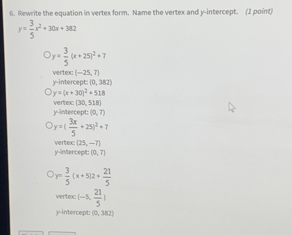 Rewrite the equation in vertex form. Name the vertex and y-intercept. (1 point)
y= 3/5 x^2+30x+382
y= 3/5 (x+25)^2+7
vertex: (-25,7)
y-intercept: (0,382)
y=(x+30)^2+518
vertex: (30,518)
y-intercept: (0,7)
y=( 3x/5 +25)^2+7
vertex: (25,-7)
y-intercept: (0,7)
y= 3/5 (x+5)2+ 21/5 
vertex: (-5, 21/5 )
y-intercept: (0,382)