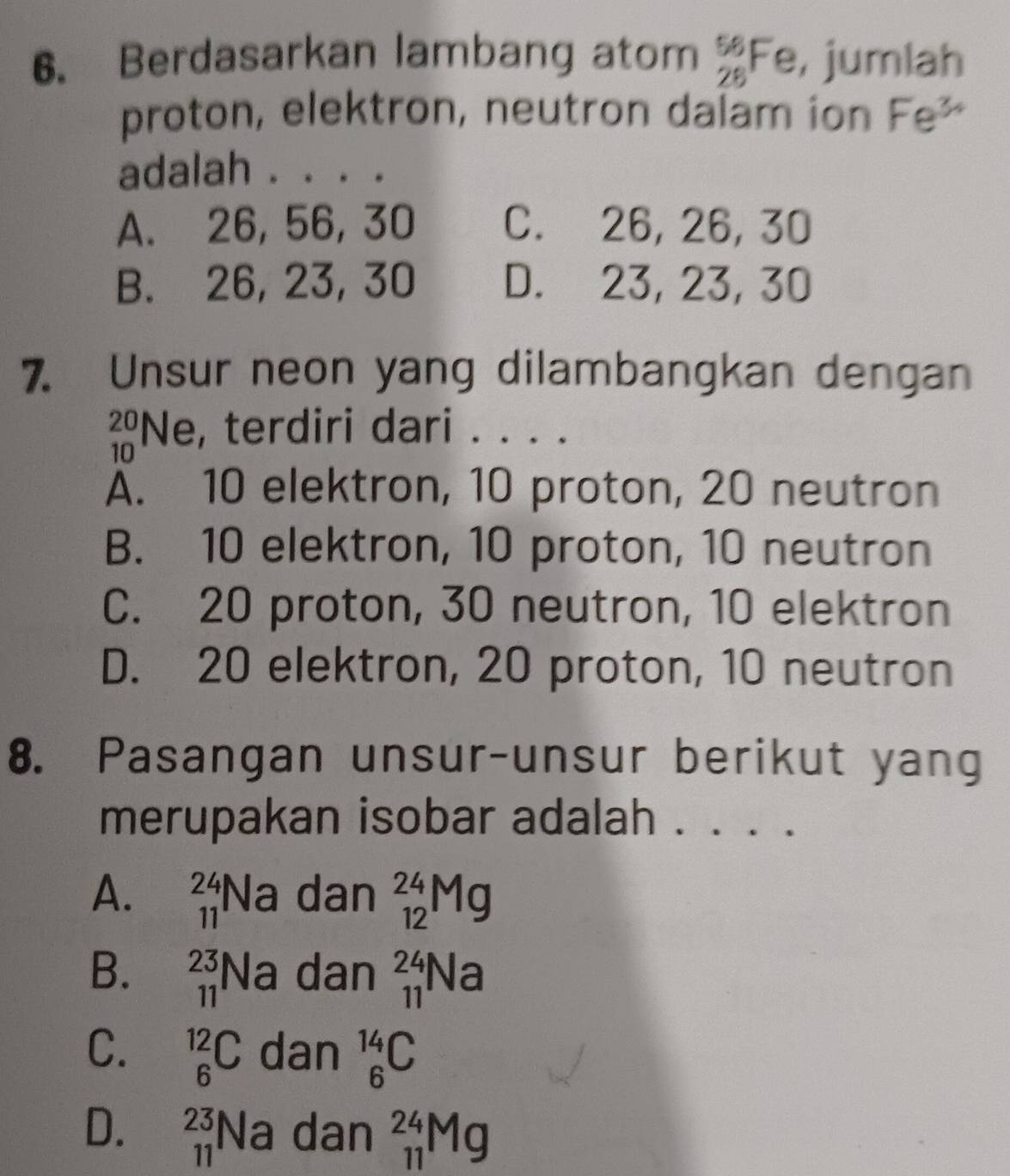 Berdasarkan lambang atom beginarrayr 56 28endarray Fe, jumlah
proton, elektron, neutron dalam ion Fe^(3+)
adalah . . . .
A. 26, 56, 30 C. 26, 26, 30
B. 26, 23, 30 D. 23, 23, 30
7. Unsur neon yang dilambangkan dengan
beginarrayr 20 10endarray N e, terdiri dari . . . .
A. 10 elektron, 10 proton, 20 neutron
B. 10 elektron, 10 proton, 10 neutron
C. 20 proton, 30 neutron, 10 elektron
D. 20 elektron, 20 proton, 10 neutron
8. Pasangan unsur-unsur berikut yang
merupakan isobar adalah .
A. _(11)^(24)Na dan _(12)^(24)Mg
B. _(11)^(23)Na dan _(11)^(24)Na
C. _6^(12)C dan _6^(14)C
D. _(11)^(23)Na dan _(11)^(24)Mg