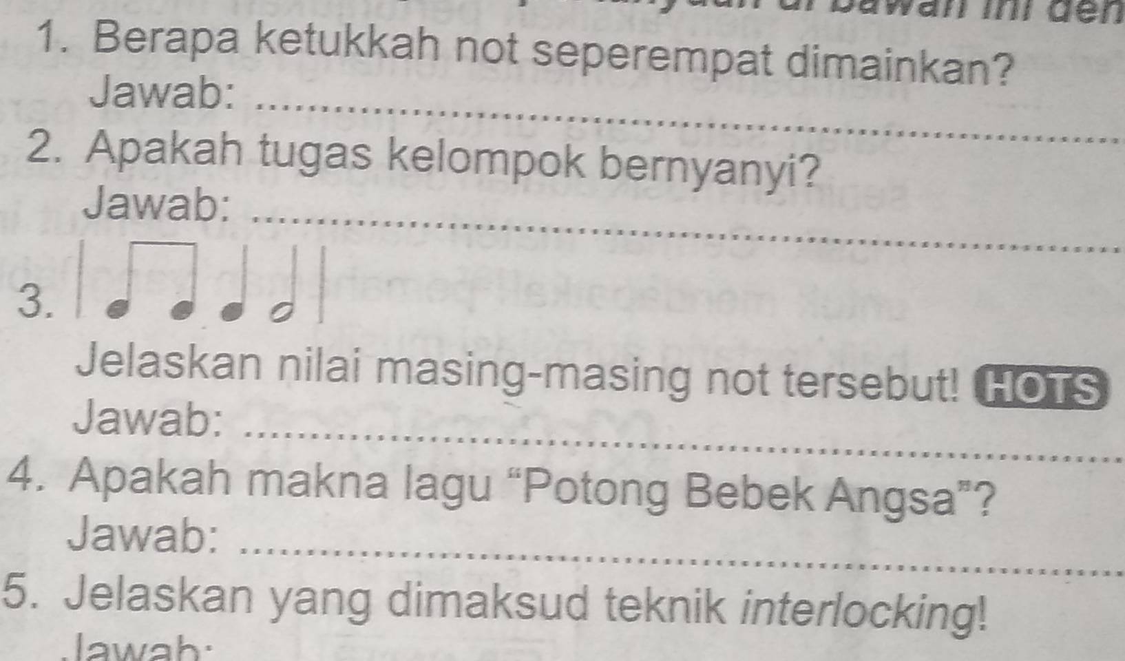 wan ini den 
1. Berapa ketukkah not seperempat dimainkan? 
Jawab:_ 
2. Apakah tugas kelompok bernyanyi? 
_ 
Jawab: 
3. 
Jelaskan nilai masing-masing not tersebut! HOTS 
Jawab:_ 
4. Apakah makna lagu “Potong Bebek Angsa”? 
Jawab:_ 
5. Jelaskan yang dimaksud teknik interlocking! 
lawah: