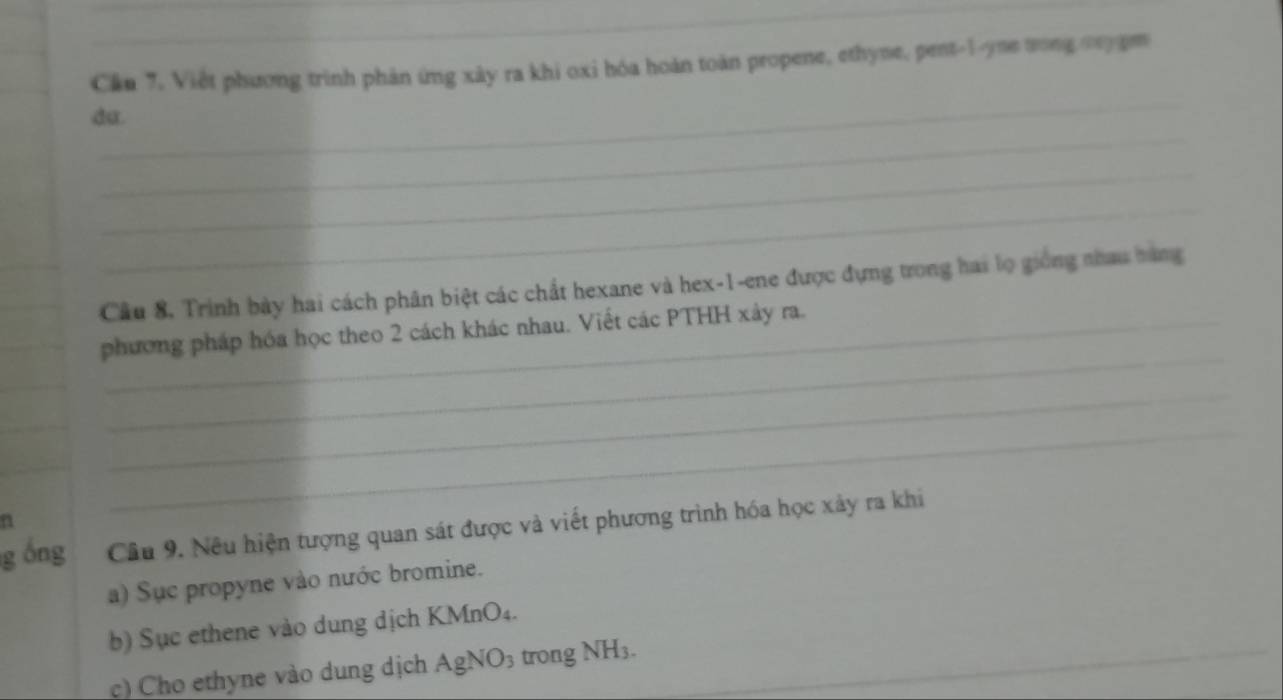 Cần 7. Việt phương trình phản ứng xây ra khi oxi hóa hoàn toàn propene, ethyne, pent-1-yne tong cnygm 
_ 
_ 
du. 
_ 
_ 
_ 
_ 
Câu 8, Trình bày hai cách phân biệt các chất hexane và hex- 1 -ene được đựng trong hai lọ giống nhau bàng 
_ 
phương pháp hóa học theo 2 cách khác nhau. Viết các PTHH xây ra. 
_ 
a 
_ 
g óng Câu 9. Nêu hiện tượng quan sát được và viết phương trình hóa học xảy ra khi 
a) Sục propyne vào nước bromine. 
b) Sục ethene vào dung dịch KMnO₄. 
c) Cho ethyne vào dung dịch AgNO3 trong NH3._