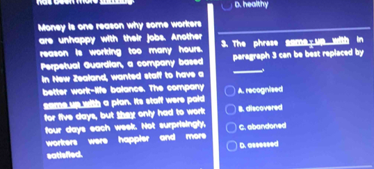 D. healthy
Money is one reason why some workers
are unhappy with their jobs. Another 3. The phrase gome up with in
reason is working too many hours.
Perpetual Guardian, a company based paragraph 3 can be best replaced by
in New Zealand, wanted staff to have a __、
better work-life balance. The company A. recognised
same up with a plan. Its staff were paid
for five days, but they only had to work B. discovered
four days each week. Not surprisingly, C. abandoned
workers were happler and more 
satisfied. D. assessed