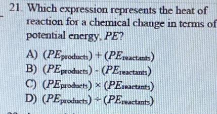 Which expression represents the heat of
reaction for a chemical change in terms of
potential energy, PE?
A) (PEproducts) + (PEreactants)
B) (PEproducts) - (PEreactants)
C) (PEproducts) × (PEreactants)
D) (PEproducts) ÷(PEre actan ts