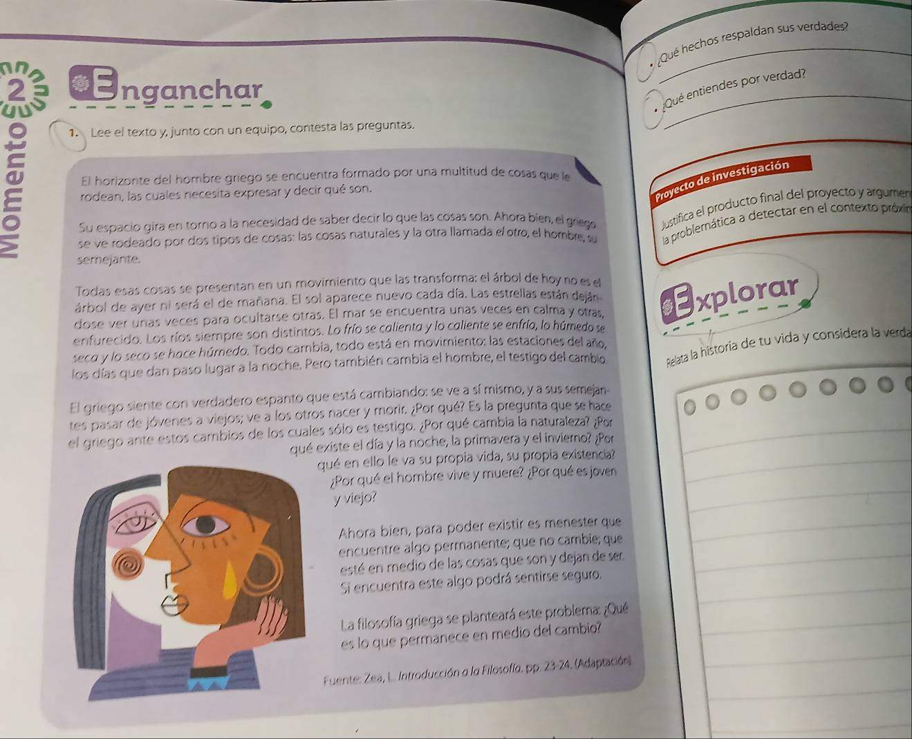 ¿Qué hechos respaldan sus verdades
an €Enganchar
2 5
Qué entiendes por verdad?
1. Lee el texto y, junto con un equipo, contesta las preguntas.
El horizonte del hombre griego se encuentra formado por una multitud de cosas que le
Proyecto de investigación
rodean, las cuales necesita expresar y decir qué son.
Su espacio gira en torno a la necesidad de saber decir lo que las cosas son. Ahora bien, el griege Justifica el producto final del proyecto y argumer
se ve rodeado por dos tipos de cosas: las cosas naturales y la otra llamada el otro, el hombre, su la problemática a detectar en el contexto próxi
semejante.
Todas esas cosas se presentan en un movimiento que las transforma; el árbol de hoy no es el
árbol de ayer ni será el de mañana. El sol aparece nuevo cada día. Las estrellas están deján
dose ver unas veces para ocultarse otras. El mar se encuentra unas veces en calma y otras Explorar
enfurecido. Los ríos siempre son distintos. Lo frío se calienta y lo caliente se enfría, lo húmedo se
seco y lo seco se hace húmedo. Todo cambia, todo está en movimiento: las estaciones del año,
los días que dan paso lugar a la noche. Pero también cambia el hombre, el testigo del cambio,  Relata la historia de tu vida y considera la verdá
El griego siente con verdadero espanto que está cambiando: se ve a sí mismo, y a sus semejan
tes pasar de jóvenes a viejos; ve a los otros nacer y morir. ¿Por qué? Es la pregunta que se hace
el griego ante estos cambios de los cuales sólo es testigo. ¿Por qué cambia la naturaleza? ¿Por
qué existe el día y la noche, la primavera y el invierno? ¿Por
qué en ello le va su propia vida, su propia existencia?
¿Por qué el hombre vive y muere? ¿Por qué es joven
y viejo?
Ahora bien, para poder existir es menester que
encuentre algo permanente; que no cambie; que
esté en medio de las cosas que son y dejan de ser
Si encuentra este algo podrá sentirse seguro.
La filosofía griega se planteará este problema: ¿Qué
es lo que permanece en medio del cambio
Fuente: Zea, L. Introducción a la Filosofíα, pp. 23-24. (Adaptación)