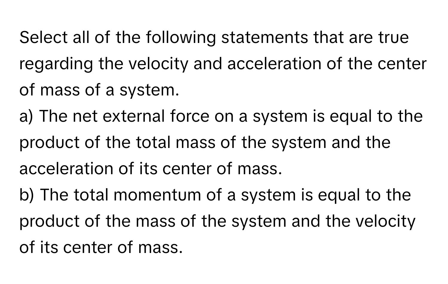 Select all of the following statements that are true regarding the velocity and acceleration of the center of mass of a system.

a) The net external force on a system is equal to the product of the total mass of the system and the acceleration of its center of mass.
b) The total momentum of a system is equal to the product of the mass of the system and the velocity of its center of mass.