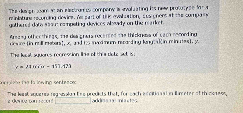 The design team at an electronics company is evaluating its new prototype for a 
miniature recording device. As part of this evaluation, designers at the company 
gathered data about competing devices already on the market. 
Among other things, the designers recorded the thickness of each recording 
device (in millimeters), x, and its maximum recording length (in minutes), y. 
The least squares regression line of this data set is:
y=24.655x-453.478
Complete the following sentence: 
The least squares regression line predicts that, for each additional millimeter of thickness, 
a device can record 3x+4 additional minutes.