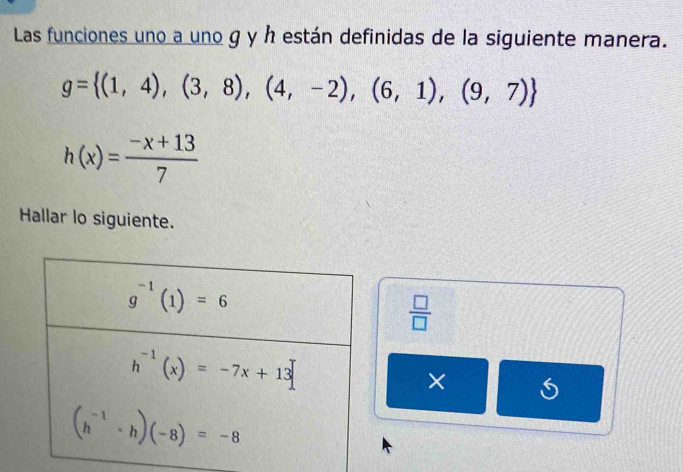 Las funciones uno a uno g y h están definidas de la siguiente manera.
g= (1,4),(3,8),(4,-2),(6,1),(9,7)
h(x)= (-x+13)/7 
Hallar lo siguiente.
 □ /□  
×