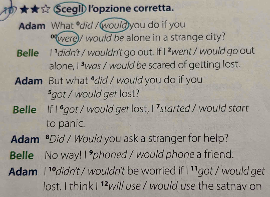 Scegli l'opzione corretta.
Adam What° did / would you do if you
*were/ would be alone in a strange city?
Belle I ¹didn't / wouldn't go out. If |^2 went / would go out
alone, | was / would be scared of getting lost.
Adam But what ⁴did / would you do if you
⁵got / would get lost?
Belle If |^6 got / would get lost, |^7 started / would start
to panic.
Adam^^ Did / Would you ask a stranger for help?
Belle No way! |^9 phoned / would phone a friend.
Adam |^10 didn't / wouldn't be worried if |11 got / would get
lost. I think |^12 will use / would use the satnav on