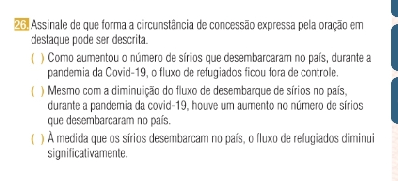 Assinale de que forma a circunstância de concessão expressa pela oração em
destaque pode ser descrita.
( ) Como aumentou o número de sírios que desembarcaram no país, durante a
pandemia da Covid-19, o fluxo de refugiados ficou fora de controle.
) Mesmo com a diminuição do fluxo de desembarque de sírios no país,
durante a pandemia da covid-19, houve um aumento no número de sírios
que desembarcaram no país.
( ) À medida que os sírios desembarcam no país, o fluxo de refugiados diminui
significativamente.