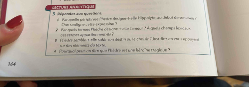 lectUre ANalytIqUe 
3 Répondez aux questions. 
1 Par quelle périphrase Phèdre désigne-t-elle Hippolyte, au début de son aveu ? 
Que souligne cette expression ? 
2 Par quels termes Phèdre désigne-t-elle l'amour ? À quels champs lexicaux 
ces termes appartiennent-ils ? 
3 Phèdre semble-t-elle subir son destin ou le choisir ? Justifiez en vous appuyant 
sur des éléments du texte. 
4 Pourquoi peut-on dire que Phèdre est une héroïne tragique ? 
164