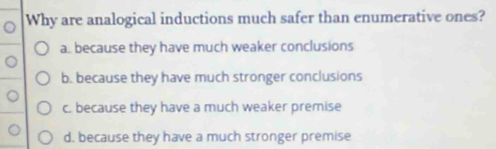 Why are analogical inductions much safer than enumerative ones?
a. because they have much weaker conclusions
b. because they have much stronger conclusions
c. because they have a much weaker premise
d. because they have a much stronger premise