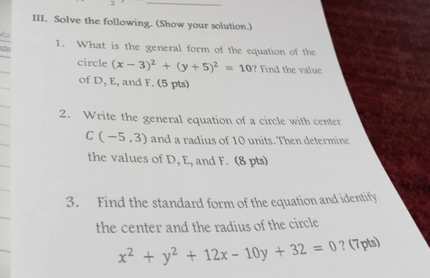 Solve the following. (Show your solution.)
Vo,
ie 1. What is the general form of the equation of the
circle (x-3)^2+(y+5)^2=10 ? Find the value
of D, E, and F. (5 pts)
2. Write the general equation of a circle with center
C(-5,3) and a radius of 10 units. Then determine
the values of D, E, and F. (8 pts)
3. Find the standard form of the equation and identify
the center and the radius of the circle
x^2+y^2+12x-10y+32=0 ? (7pts)