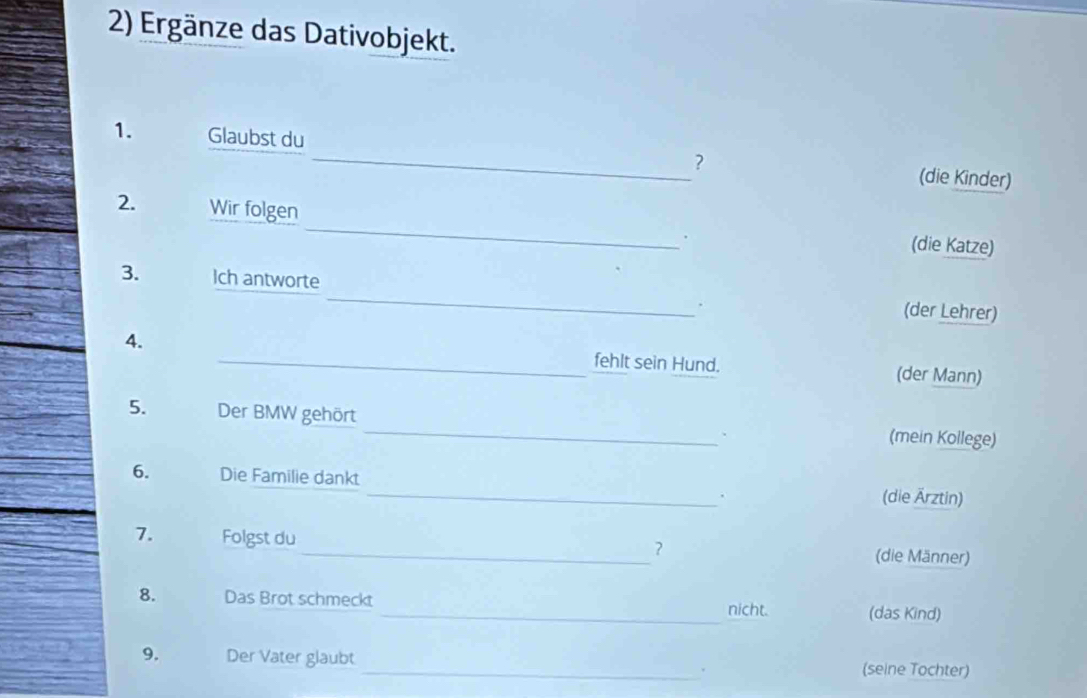 Ergänze das Dativobjekt. 
1. Glaubst du _? 
(die Kinder) 
2. Wir folgen _. (die Katze) 
3. Ich antworte _(der Lehrer) 
. 
4. _fehlt sein Hund. (der Mann) 
5. Der BMW gehört _(mein Kollege) 
6. Die Familie dankt _(die Ärztin) 
. 
7. Folgst du _(die Männer) 
? 
8. Das Brot schmeckt _(das Kind) 
nicht. 
9. Der Vater glaubt _(seine Tochter)