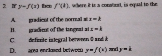 If y=f(x) then f'(k) , where k is a constant, is equal to the
A. gradient of the normal at x=k
B. gradient of the tangent at x=k
C. definite integral between 0 and k
D. area enclosed between y=f(x) and y=k