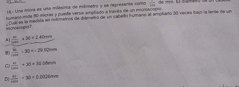 18.- Una micra es una milésima de milímetro y se representa como  1/100  de mm. El diametro de un cal
humano mide 80 micras y puede verse ampliado a través de un microscopio.
Cuál es la medida en milímetros de diámetro de un cabello humano al ampliarlo 30 veces bajo la lente de un
microscopio?
A)  80/1000 * 30=2.40mm
B)  80/1000 -30=-29.92mm
C)  80/1000 +30=30.08mm
D)  80/1000 / 30=0.0026mm
1