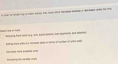 In order for Smart Cup to make money, they must either increase revenue or decrease costs like this:
Select one or more:
Reducing fixed costs (e.g. rent, subscriptions, loan payments, and salaries)
Selling more units (i.e. increase sales in terms of number of units sold)
Decrease more avaiiable units
Increasing the variable costs