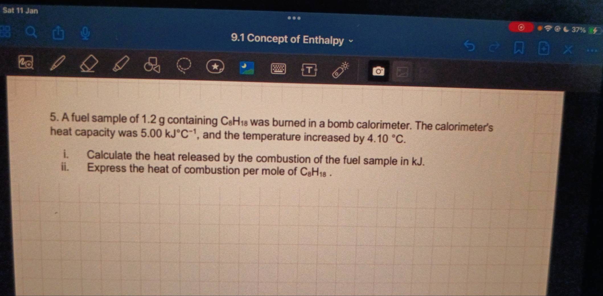 Sat 11 Jan 
9.1 Concept of Enthalpy ~ 
a 
5. A fuel sample of 1.2 g containing C_8H_18 was burned in a bomb calorimeter. The calorimeter's 
heat capacity was 5.00kJ°C^(-1) , and the temperature increased by 4.10°C. 
i. Calculate the heat released by the combustion of the fuel sample in kJ. 
ii. Express the heat of combustion per mole of C_8H_18.