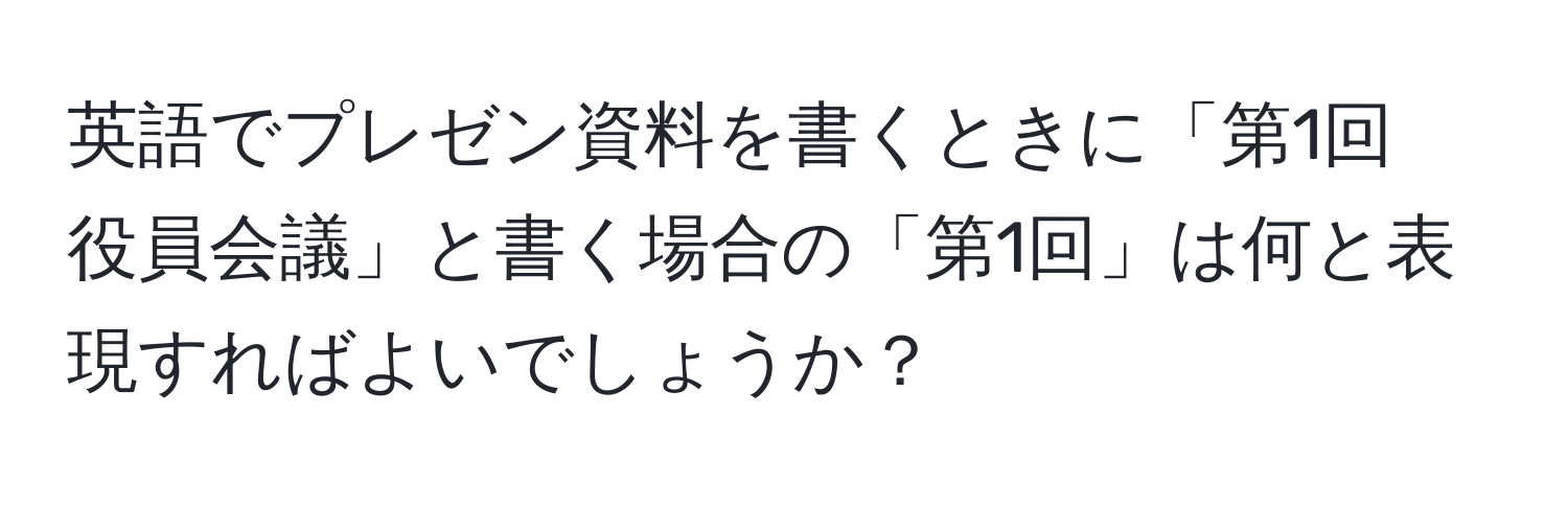 英語でプレゼン資料を書くときに「第1回　役員会議」と書く場合の「第1回」は何と表現すればよいでしょうか？