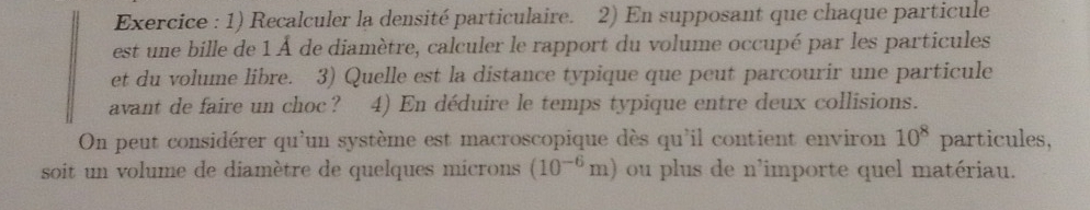 Exercice : 1) Recalculer la densité particulaire. 2) En supposant que chaque particule 
est une bille de 1 À de diamètre, calculer le rapport du volume occupé par les particules 
et du volume libre. 3) Quelle est la distance typique que peut parcourir une particule 
avant de faire un choc ? 4) En déduire le temps typique entre deux collisions. 
On peut considérer qu'un système est macroscopique dès qu'il contient environ 10^8 particules, 
soit un volume de diamètre de quelques microns (10^(-6)m) ou plus de n'importe quel matériau.