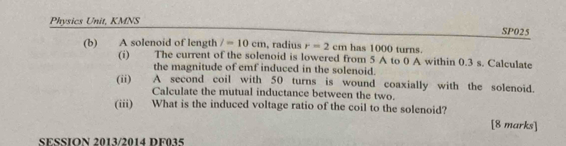 Physics Unit, KMNS 
SP025 
(b) 2 A solenoid of length /=10cm , radius r=2cm has 1000 turns. 
(i) The current of the solenoid is lowered from 5 A to 0 A within 0.3 s. Calculate 
the magnitude of emf induced in the solenoid. 
(ii) A second coil with 50 turns is wound coaxially with the solenoid. 
Calculate the mutual inductance between the two. 
(iii) What is the induced voltage ratio of the coil to the solenoid? 
[8 marks] 
SESSION 2013/2014 DF035