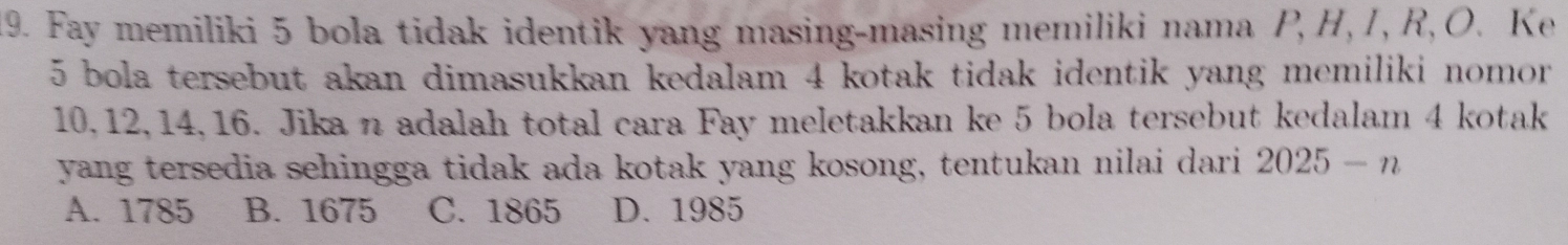 Fay memiliki 5 bola tidak identik yang masing-masing memiliki nama P, H, I, R, O. Ke
5 bola tersebut akan dimasukkan kedalam 4 kotak tidak identik yang memiliki nomor
10, 12, 14, 16. Jika n adalah total cara Fay meletakkan ke 5 bola tersebut kedalam 4 kotak
yang tersedia sehingga tidak ada kotak yang kosong, tentukan nilai dari 2025-n
A. 1785 B. 1675 C. 1865 D. 1985