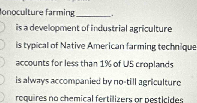 Monoculture farming_
.
is a development of industrial agriculture
is typical of Native American farming technique
accounts for less than 1% of US croplands
is always accompanied by no-till agriculture
requires no chemical fertilizers or pesticides