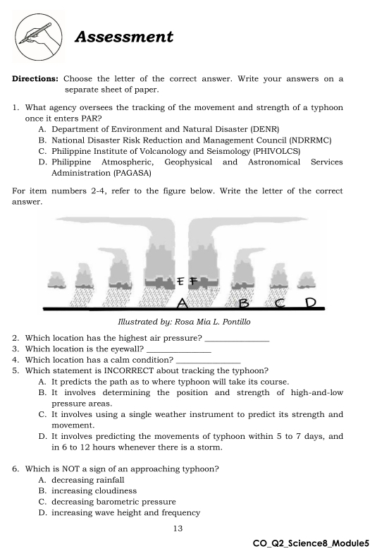 Assessment
Directions: Choose the letter of the correct answer. Write your answers on a
separate sheet of paper.
1. What agency oversees the tracking of the movement and strength of a typhoon
once it enters PAR?
A. Department of Environment and Natural Disaster (DENR)
B. National Disaster Risk Reduction and Management Council (NDRRMC)
C. Philippine Institute of Volcanology and Seismology (PHIVOLCS)
D. Philippine Atmospheric, Geophysical and Astronomical Services
Administration (PAGASA)
For item numbers 2-4, refer to the figure below. Write the letter of the correct
answer.
Illustrated by: Rosa Mia L. Pontillo
2. Which location has the highest air pressure?_
3. Which location is the eyewall?_
4. Which location has a calm condition?_
5. Which statement is INCORRECT about tracking the typhoon?
A. It predicts the path as to where typhoon will take its course.
B. It involves determining the position and strength of high-and-low
pressure areas.
C. It involves using a single weather instrument to predict its strength and
movement.
D. It involves predicting the movements of typhoon within 5 to 7 days, and
in 6 to 12 hours whenever there is a storm.
6. Which is NOT a sign of an approaching typhoon?
A. decreasing rainfall
B. increasing cloudiness
C. decreasing barometric pressure
D. increasing wave height and frequency
13
CO_Q2_Science8_Module5