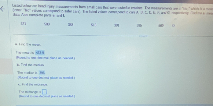 Listed below are head injury measurements from small cars that were tested in crashes. The measurements are in "hic," which is a mea 
(lower "hic" values correspond to safer cars). The listed values correspond to cars A, B, C, D, E, F, and G, respectively. Find the a. mea 
data. Also complete parts e. and f.
321 500 383 516 381 395 569
a. Find the mean. 
The mean is 437.9
(Round to one decimal place as needed.) 
b. Find the median. 
The median is 395
(Round to one decimal place as needed ) 
c. Find the midrange. 
The midrange is 
(Round to one decimal place as needed.)